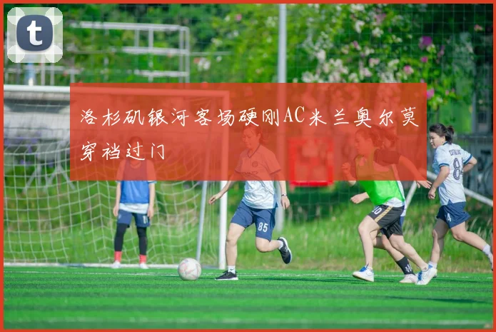 洛杉矶银河客场硬刚AC米兰奥尔莫穿裆过门