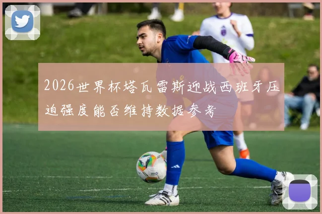 2026世界杯塔瓦雷斯迎战西班牙压迫强度能否维持数据参考