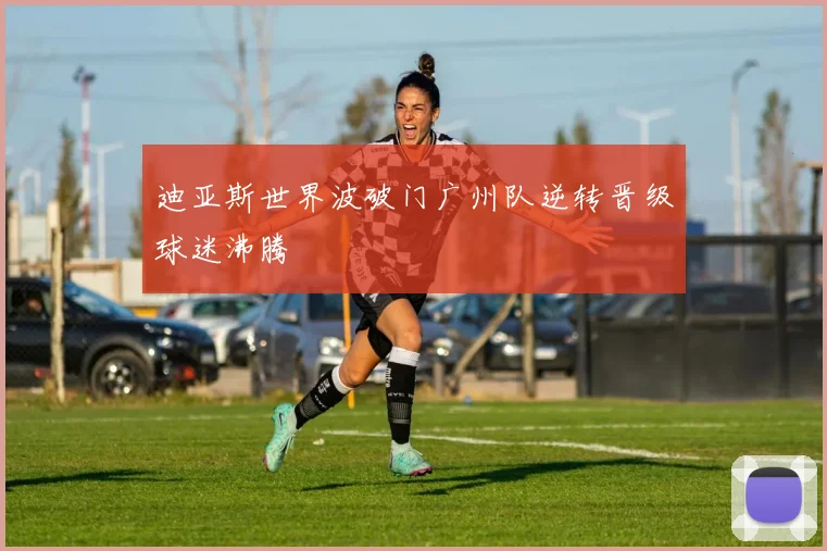 迪亚斯世界波破门广州队逆转晋级球迷沸腾
