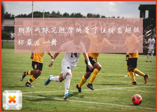 朗斯两球完胜摩纳哥守住榜首超级杯最后一舞