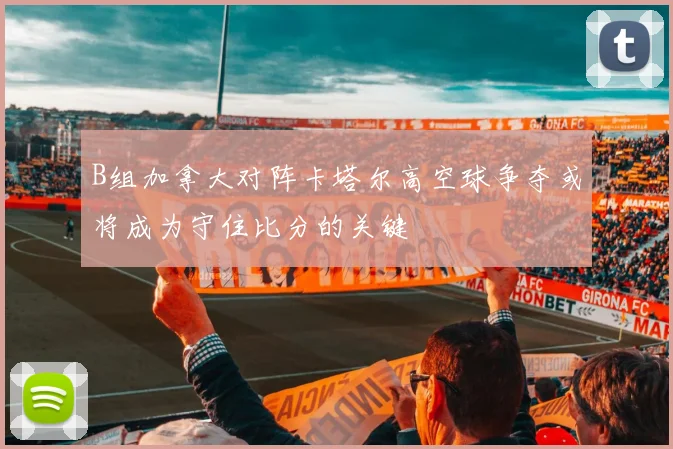 B组加拿大对阵卡塔尔高空球争夺或将成为守住比分的关键