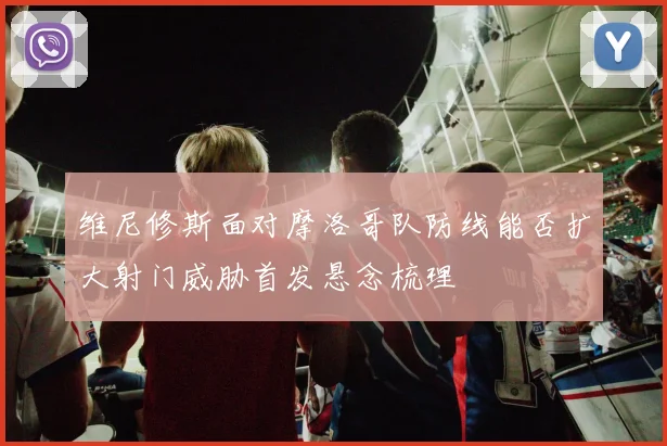 维尼修斯面对摩洛哥队防线能否扩大射门威胁首发悬念梳理