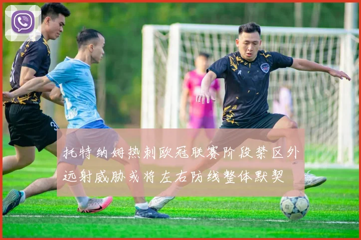 托特纳姆热刺欧冠联赛阶段禁区外远射威胁或将左右防线整体默契