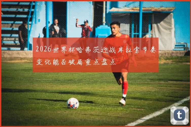 2026世界杯哈弗茨迎战库拉索节奏变化能否破局重点盘点