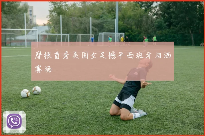 摩根首秀美国女足憾平西班牙泪洒赛场