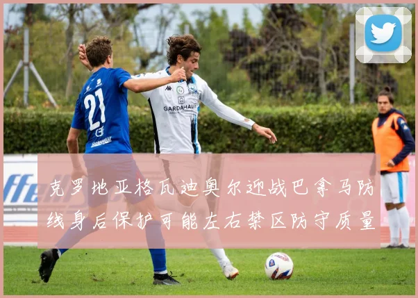 克罗地亚格瓦迪奥尔迎战巴拿马防线身后保护可能左右禁区防守质量