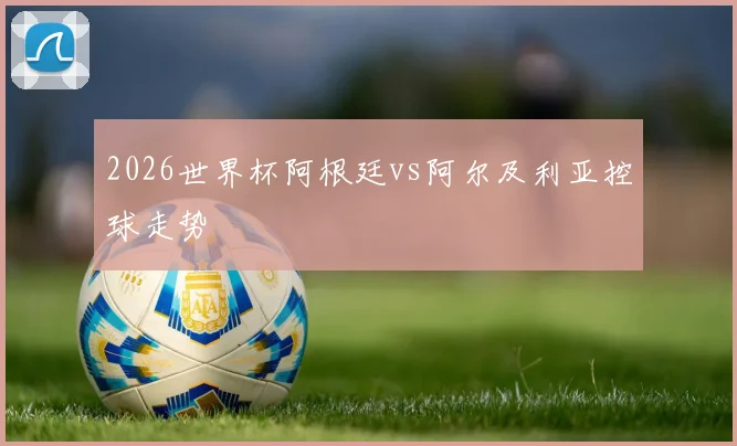 2026世界杯阿根廷vs阿尔及利亚控球走势