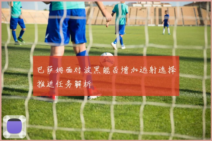 巴萨姆面对波黑能否增加远射选择推进任务解析