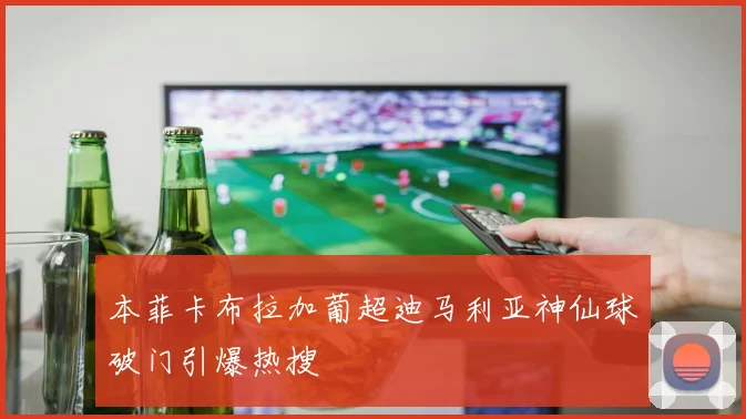 本菲卡布拉加葡超迪马利亚神仙球破门引爆热搜
