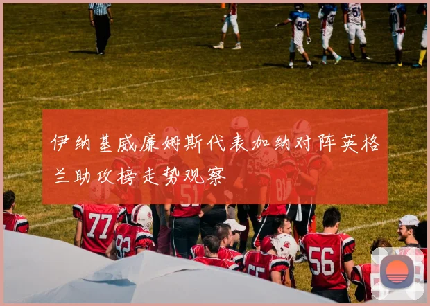伊纳基威廉姆斯代表加纳对阵英格兰助攻榜走势观察