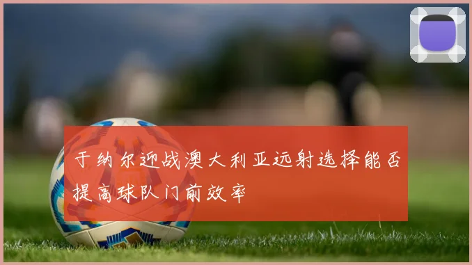 于纳尔迎战澳大利亚远射选择能否提高球队门前效率