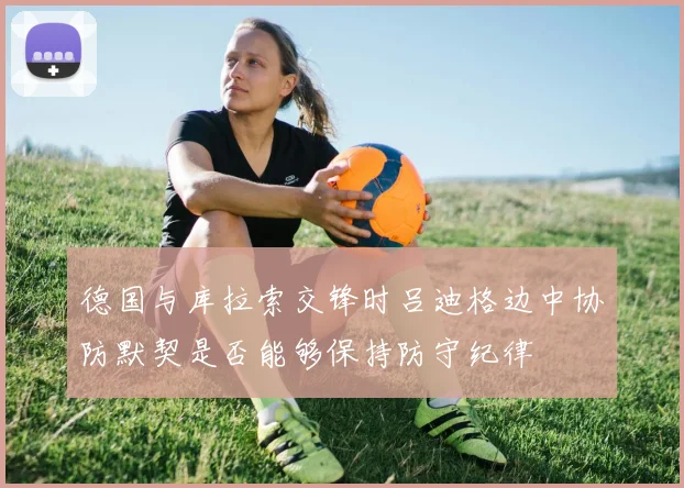 德国与库拉索交锋时吕迪格边中协防默契是否能够保持防守纪律
