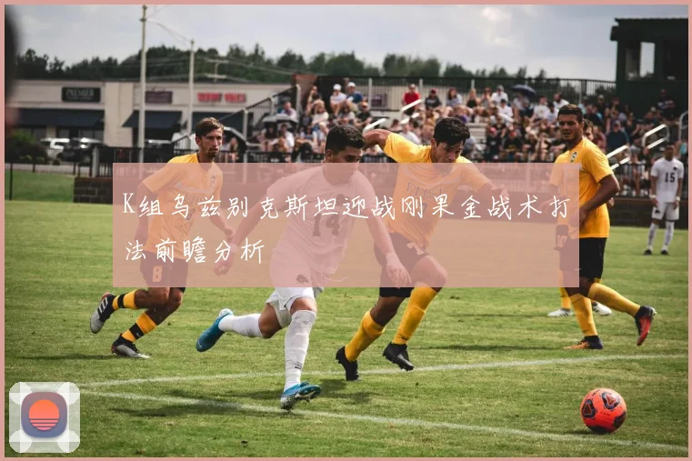K组乌兹别克斯坦迎战刚果金战术打法前瞻分析