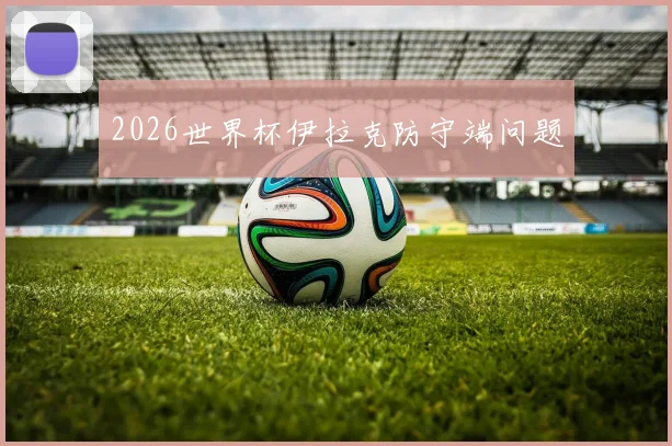 2026世界杯伊拉克防守端问题