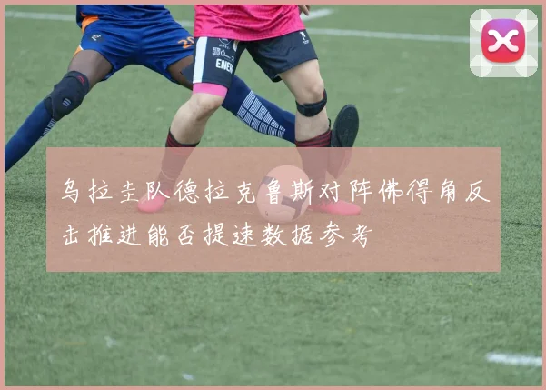 乌拉圭队德拉克鲁斯对阵佛得角反击推进能否提速数据参考