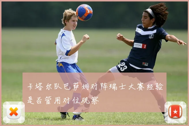 卡塔尔队巴萨姆对阵瑞士大赛经验是否管用对位观察