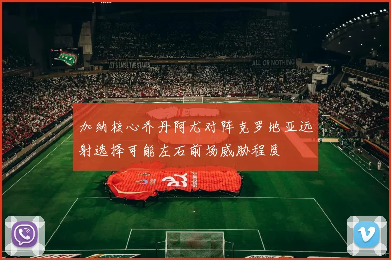 加纳核心乔丹阿尤对阵克罗地亚远射选择可能左右前场威胁程度