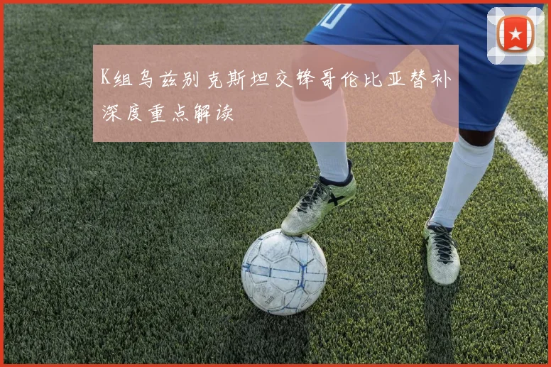 K组乌兹别克斯坦交锋哥伦比亚替补深度重点解读