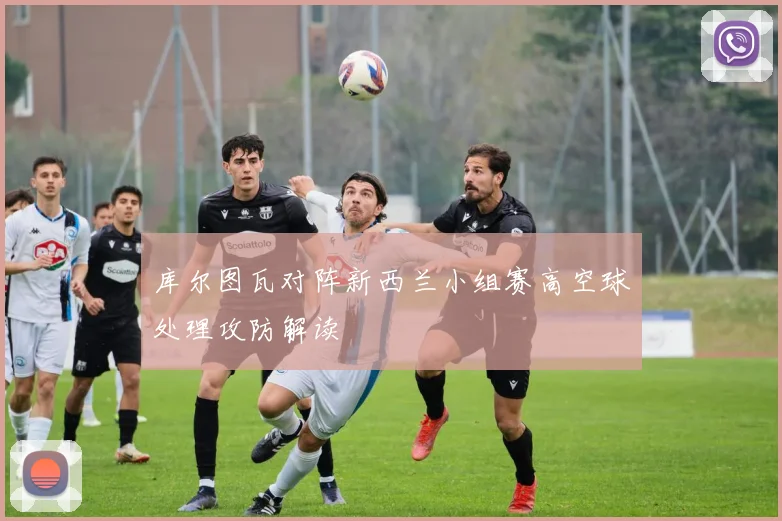 库尔图瓦对阵新西兰小组赛高空球处理攻防解读