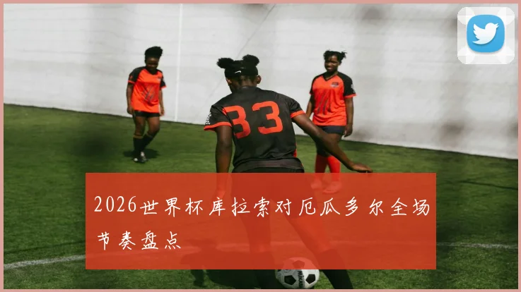 2026世界杯库拉索对厄瓜多尔全场节奏盘点