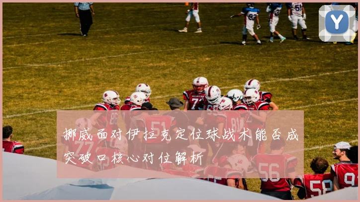 挪威面对伊拉克定位球战术能否成突破口核心对位解析