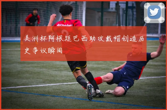 美洲杯阿根廷巴西助攻戴帽创造历史争议瞬间