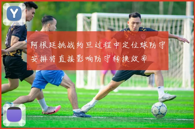阿根廷挑战约旦过程中定位球防守安排将直接影响防守转换效率