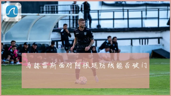 马赫雷斯面对阿根廷防线能否破门