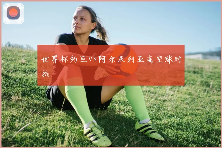 世界杯约旦vs阿尔及利亚高空球对抗