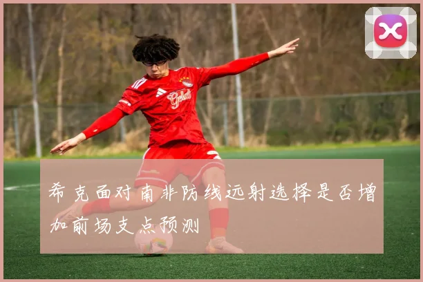 希克面对南非防线远射选择是否增加前场支点预测