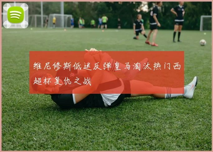维尼修斯低迷反弹皇马淘汰热门西超杯复仇之战