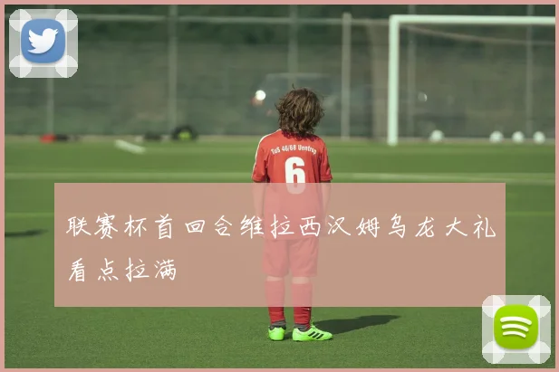 联赛杯首回合维拉西汉姆乌龙大礼看点拉满