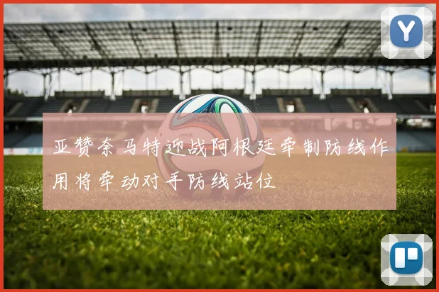 亚赞奈马特迎战阿根廷牵制防线作用将牵动对手防线站位