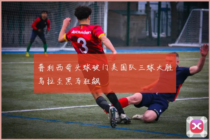 普利西奇头球破门美国队三球大胜乌拉圭黑马狂飙