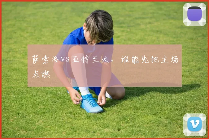 萨索洛vs亚特兰大，谁能先把主场点燃