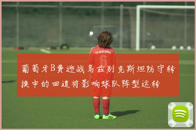 葡萄牙B费迎战乌兹别克斯坦防守转换中的回追将影响球队阵型运转
