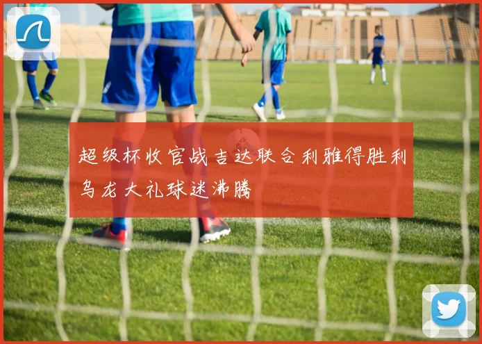 超级杯收官战吉达联合利雅得胜利乌龙大礼球迷沸腾