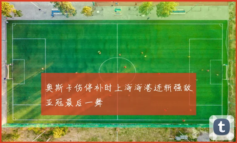 奥斯卡伤停补时上海海港连斩强敌亚冠最后一舞