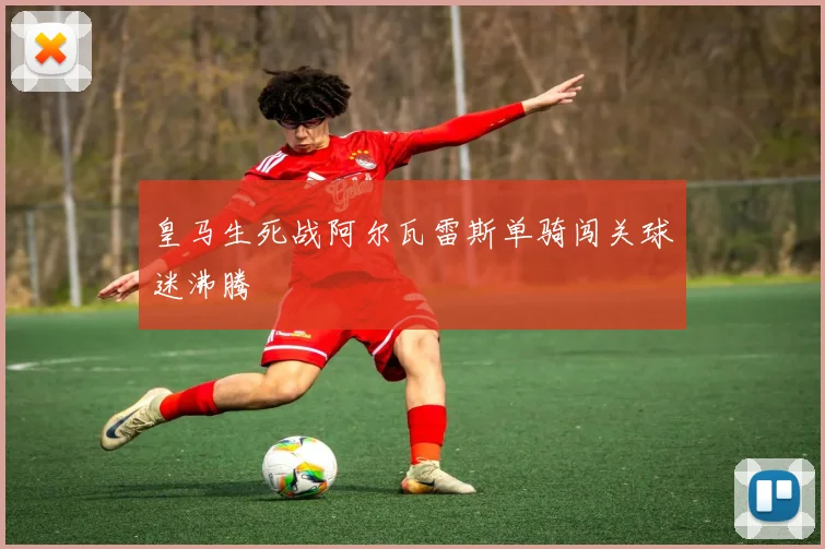 皇马生死战阿尔瓦雷斯单骑闯关球迷沸腾