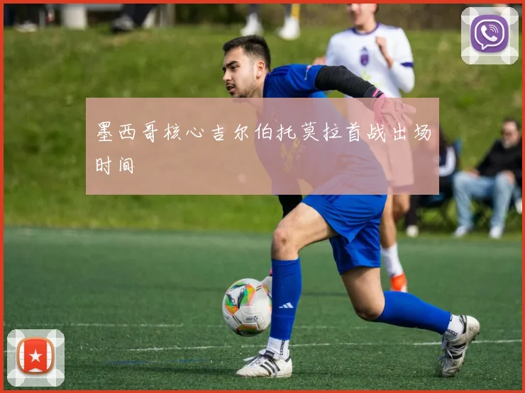 墨西哥核心吉尔伯托莫拉首战出场时间