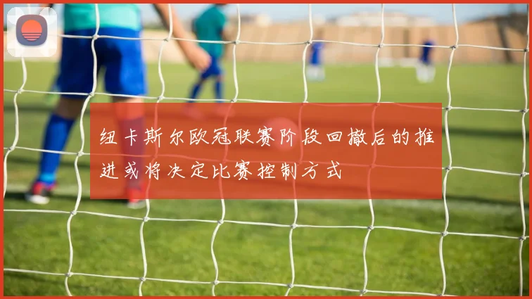 纽卡斯尔欧冠联赛阶段回撤后的推进或将决定比赛控制方式