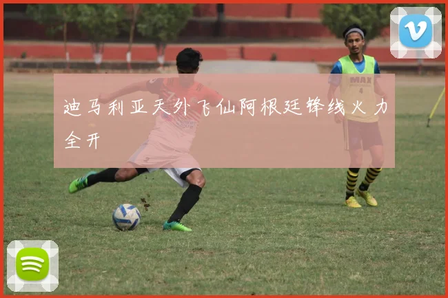 迪马利亚天外飞仙阿根廷锋线火力全开