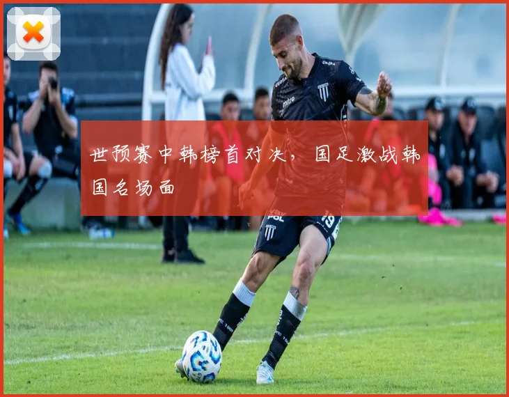 世预赛中韩榜首对决，国足激战韩国名场面