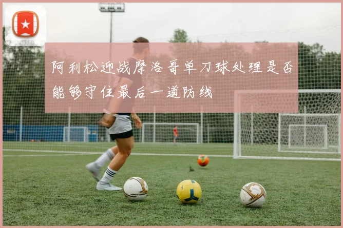 阿利松迎战摩洛哥单刀球处理是否能够守住最后一道防线