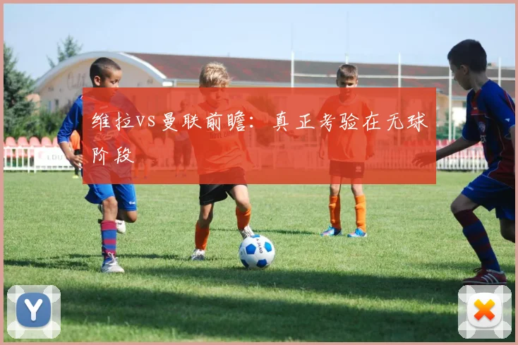 维拉vs曼联前瞻：真正考验在无球阶段