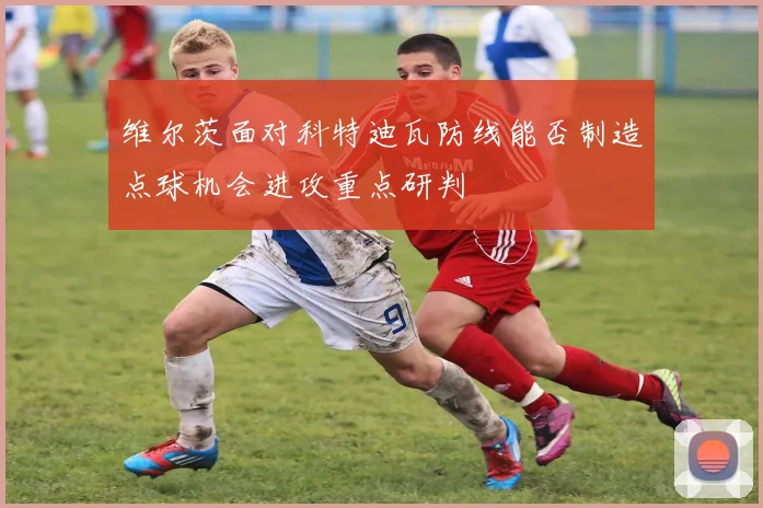 维尔茨面对科特迪瓦防线能否制造点球机会进攻重点研判
