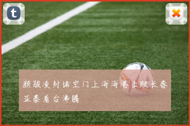 颜骏凌封堵空门上海海港击败长春亚泰看台沸腾